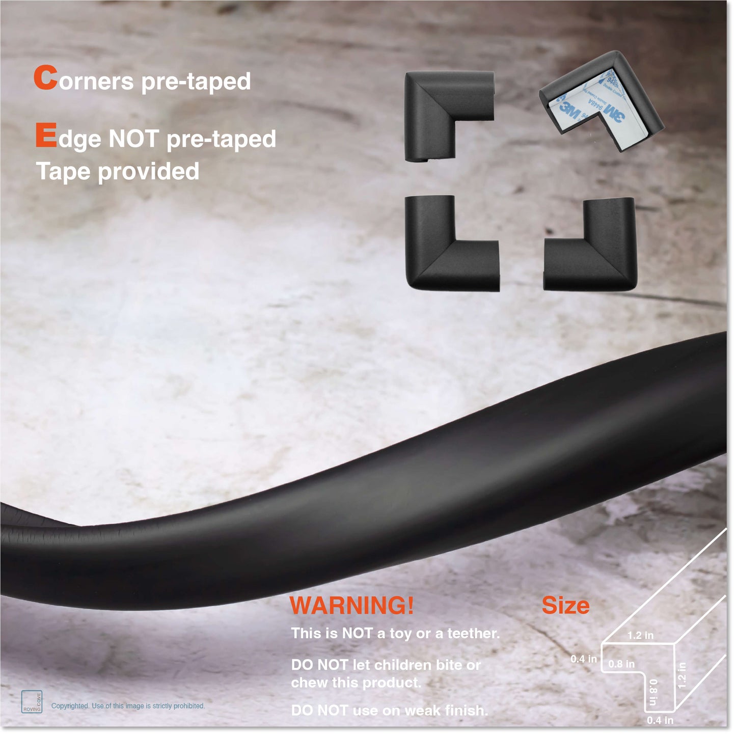 Roving Cove Edge and Corner Protector for Baby Proofing. Soft NBR Rubber Foam. Furniture and Fireplace Safety Corner Edge Bumper Guard, 3M Adhesive. Protect you and your loved ones from dangerous sharp edge and corners of fireplace, hearths, tables, desks, shelves, bed frames, and other furniture in your home.